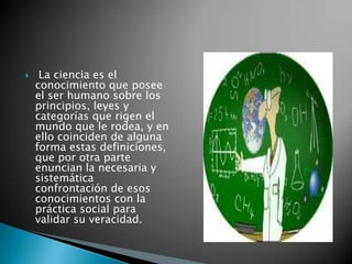  La ciencia es el conocimiento que posee el ser humano sobre los principios, leyes y categorías que rigen el mundo que le rodea, y en ello coinciden de alguna forma estas definiciones, que por otra parte enuncian la necesaria y sistemática confrontación de esos conocimientos con la práctica social para validar su veracidad. 