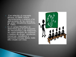  Con relación al concepto técnica, el DRAE refiere: "perteneciente o relativo a las aplicaciones de las ciencias y las artes" (Academia Española, R. 1995). En el campo filosófico se determina que es el "conjunto de mecanismos y de máquinas, así como también de sistemas y medios de dirigir, recolectar, conservar, reelaborar y transmitir energía datos, todo ello creado con vista 