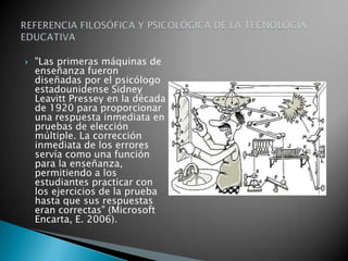 "Las primeras máquinas de enseñanza fueron diseñadas por el psicólogo estadounidense SidneyLeavittPressey en la década de 1920 para proporcionar una respuesta inmediata en pruebas de elección múltiple. La corrección inmediata de los errores servía como una función para la enseñanza, permitiendo a los estudiantes practicar con los ejercicios de la prueba hasta que sus respuestas eran correctas" (Microsoft Encarta, E. 2006). REFERENCIA FILOSÓFICA Y PSICOLÓGICA DE LA TECNOLOGÍA EDUCATIVA 