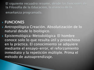 El siguiente recuadro resume, desde las funciones de la Filosofía de la Educación, la esencia de la enseñanza programada.FUNCIONES Antropológica Creación. Absolutización de lo natural desde lo biológico. 	Epistemológica-Metodológica 	El hombre conoce solo lo que resulta útil y provechoso en la práctica. El conocimiento se adquiere mediante el ensayo-error, el reforzamiento inmediato y la repetición múltiple. Prima el método de autoaprendizaje. 	