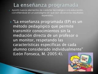 La enseñanza programadaAportó nuevos elementos de carácter tecnológico a la educación, convirtiéndose en un paradigma sin que aún alcance los resultados esperados."La enseñanza programada (EP) es un método pedagógico que permite transmitir conocimientos sin la mediación directa de un profesor o un monitor, respetando las características específicas de cada alumno considerado individualmente" (León Fonseca, M. 2005:4).