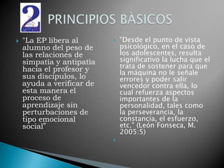 "La EP libera al alumno del peso de las relaciones de simpatía y antipatía hacia el profesor y sus discípulos, lo ayuda a verificar de esta manera el proceso de aprendizaje sin perturbaciones de tipo emocional social" "Desde el punto de vista psicológico, en el caso de los adolescentes, resulta significativo la lucha que el trata de sostener para que la máquina no le señale errores y poder salir vencedor contra ella, lo cual refuerza aspectos importantes de la personalidad, tales como la perseverancia, la constancia, el esfuerzo, etc." (León Fonseca, M. 2005:5)  PRINCIPIOS BÀSICOS 