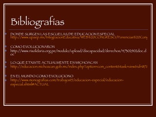 Bibliografías DONDE SURGEN LAS ESCUELAS DE EDUCACION ESPECIAL  http://www.upaep.mx/IntegracionEducativa/WEB%20CONGRESO/Ponencias%20Congreso%20Integraci%C3%B3n%20web/Mesa%203/Educaci%C3%B3n%20Especial,%20extinci%C3%B3n%20o%20educaci%C3%B3n%20inclusiva.pdf COMO EVOLUCIONARON http://www.risolidaria.org.pe/modulo/upload/discapacidad/derechos/47302902doc.doc LO QUE ETXISTE ACTUALMENTE EN MICHOACAN http://educacion.michoacan.gob.mx/index.php?option=com_content&task=view&id=187&Itemid=58 EN EL MUNDO COMO EVOLUCIONO http :// www.monografias.com /trabajos15/ educacion -especial/ educacion - especial.shtml#ACTUAL 