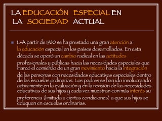 LA  EDUCACIÓN   ESPECIAL  EN  LA  SOCIEDAD   ACTUAL 1.-A  partir de 1980 se ha prestado una gran  atención  a  la educación  especial en los países desarrollados. En esta década se operó un  cambio  radical en las  actitudes  profesionales y públicas hacia las necesidades especiales que marcó el comienzo de un gran  movimiento  hacia la  integración  de las personas con necesidades educativas especiales dentro de las escuelas ordinarias. Los padres se han ido involucrando activamente en la evaluación y en la revisión de las necesidades educativas de sus hijos y cada vez muestran con más  interés  su preferencia (limitada a ciertas condiciones) a que sus hijos se eduquen en escuelas ordinarias.   