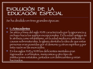 EVOLUCIÒN  DE  LA  EDUCACIÓN  ESPECIAL Se ha dividido en tres grandes épocas: 1.-Antecedentes   Se sitúa a fines del siglo XVIII caracterizada por la ignorancia y rechazo hacia los sujetos excepcionales. En la edad antigua se le atribuía como infantilismo, en la edad media era atribuido a causas sobrenaturales, la iglesia alentaba la idea de que estas personas eran poseídas por el demonio y otros espíritus y por esta razón se las exorcizaba. En los siglos XVII y XVIII los deficientes mentales eran  ingresados  a orfanatos, manicomios y otro tipo de instituciones estatales, juntados con delincuentes y vivían hacinados. 