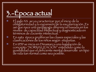 3.-Época actual El siglo XX  se va caracterizar por el inicio de la obligatoriedad y la expansión de la escolarización. Es así que nace una pedagogía diferencial basada en los niveles  de capacidad intelectual y diagnosticada en términos de cociente intelectual. En esta  época proliferan las clases especiales y las clasificaciones de los niños según  etiquetas. En 1959 se inicia en Dinamarca una legislación de concepto “NORMALIZACIÓN” entendido como la posibilidad que el deficiente mental desarrolle  un tipo de vida tan normal como sea posible. 