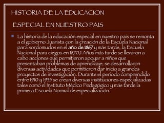 HISTORIA DE LA EDUCACION  ESPECIAL EN NUESTRO PAIS La historia de la educación especial en nuestro país se remonta a el gobierno Juarista con la creación de la Escuela Nacional para sordomudos en el  año de 1867  y más tarde, la Escuela Nacional para ciegos en 1870,1 Años más tarde se llevaron a cabo acciones que permitieron apoyar a niños que presentaban problemas de aprendizaje; se desarrollaron diversas actividades que permitieron dar inicio a grandes proyectos de investigación. Durante el periodo comprendido entre 1910 y 1935 se crean diversas instituciones especializadas tales como el Instituto Médico Pedagógico y más tarde la primera Escuela Normal de especialización. 