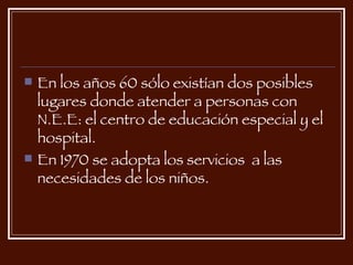 En los años 60 sólo existían dos posibles lugares donde atender a personas con N.E.E: el centro de educación especial y el hospital. En 1970 se adopta los servicios  a las necesidades de los niños. 