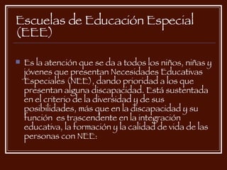 Escuelas de Educación Especial (EEE)   Es la atención que se da a todos los niños, niñas y jóvenes que presentan Necesidades Educativas Especiales (NEE), dando prioridad a los que presentan alguna discapacidad. Está sustentada en el criterio de la diversidad y de sus posibilidades, más que en la discapacidad y su función  es trascendente en la integración educativa, la formación y la calidad de vida de las personas con NEE: 