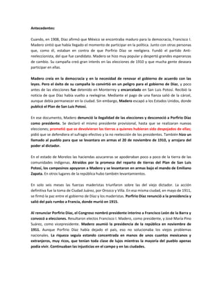 Antecedentes:

Cuando, en 1908, Díaz afirmó que México se encontraba maduro para la democracia, Francisco I.
Madero sintió que había llegado el momento de participar en la política. Junto con otras personas
que, como él, estaban en contra de que Porfirio Díaz se reeligiera. Fundó el partido Anti-
reeleccionista, del que fue candidato. Madero se hizo muy popular y despertó grandes esperanzas
de cambio. Su campaña creó gran interés en las elecciones de 1910 y que mucha gente deseara
participar en ellas.

Madero creía en la democracia y en la necesidad de renovar el gobierno de acuerdo con las
leyes. Pero el éxito de su campaña lo convirtió en un peligro para el gobierno de Díaz, y poco
antes de las elecciones fue detenido en Monterrey y encarcelado en San Luis Potosí. Recibió la
noticia de que Díaz había vuelto a reelegirse. Mediante el pago de una fianza salió de la cárcel,
aunque debía permanecer en la ciudad. Sin embargo, Madero escapó a los Estados Unidos, donde
publicó el Plan de San Luis Potosí.

En ese documento, Madero denunció la ilegalidad de las elecciones y desconoció a Porfirio Díaz
como presidente. Se declaró el mismo presidente provisional, hasta que se realizaran nuevas
elecciones; prometió que se devolvieran las tierras a quienes hubieran sido despojados de ellas;
pidió que se defendiera el sufragio efectivo y la no reelección de los presidentes. También hizo un
llamado al pueblo para que se levantara en armas el 20 de noviembre de 1910, y arrojara del
poder al dictador.

En el estado de Morelos las haciendas azucareras se apoderaban poco a poco de la tierra de las
comunidades indígenas. Atraídos por la promesa del reparto de tierras del Plan de San Luis
Potosí, los campesinos apoyaron a Madero y se levantaron en armas bajo el mando de Emiliano
Zapata. En otros lugares de la república hubo también levantamientos.

En solo seis meses las fuerzas maderistas triunfaron sobre las del viejo dictador. La acción
definitiva fue la toma de Ciudad Juárez, por Orozco y Villa. En esa misma ciudad, en mayo de 1911,
se firmó la paz entre el gobierno de Díaz y los maderistas. Porfirio Díaz renunció a la presidencia y
salió del país rumbo a Francia, donde murió en 1915.

Al renunciar Porfirio Díaz, el Congreso nombró presidente interino a Francisco León de la Barra y
convocó a elecciones. Resultaron electos Francisco I. Madero, como presidente, y José María Pino
Suárez, como vicepresidente. Madero asumió la presidencia de la república en noviembre de
1911. Aunque Porfirio Díaz había dejado el país, eso no solucionaba los viejos problemas
nacionales. La riqueza seguía estando concentrada en manos de unos cuantos mexicanos y
extranjeros, muy ricos, que tenían toda clase de lujos mientras la mayoría del pueblo apenas
podía vivir. Continuaban las injusticias en el campo y en las ciudades.
 