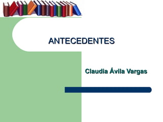 ANTECEDENTES


      Claudia Ávila Vargas
 