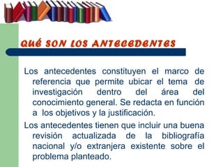 QUÉ SON LOS ANTECEDENTES

Los antecedentes constituyen el marco de
  referencia que permite ubicar el tema de
  investigación    dentro       del   área del
  conocimiento general. Se redacta en función
  a los objetivos y la justificación.
Los antecedentes tienen que incluir una buena
  revisión actualizada de la bibliografía
  nacional y/o extranjera existente sobre el
  problema planteado.
 