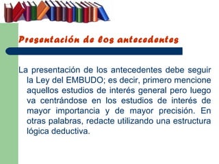 Presentación de los antecedentes


La presentación de los antecedentes debe seguir
  la Ley del EMBUDO; es decir, primero mencione
  aquellos estudios de interés general pero luego
  va centrándose en los estudios de interés de
  mayor importancia y de mayor precisión. En
  otras palabras, redacte utilizando una estructura
  lógica deductiva.
 