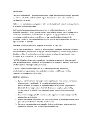 ANTECEDENTES

Esta clasificación obedece a la urgente disponibilidad para el mercado interno y porque representa
una solución actual a los productores de la región. A estos cultivos se les están adelantando
investigaciones de campo.

ANON: Se han realizado dos investigaciones sobre caracterización de la pulpa, la corteza y el aceite
de la semilla con fines industriales.

GUAYABA: Se han ejecutado estudios sobre control de calidad, deshidratación de puré,
deshidratación osmótica directa, liofilización de la pulpa, análisis químico, extracción da aceito de
semilla y sus características, comportamiento de la pectina de la pulpa elaboración de vino,
compotas, producción en conserva, problemas en la producción de bocadillo, diseño de
empaques. También se investigó sobre las condiciones técnicas del cultivo y manejo poscosecha y
algunos aspectos de mercadeo.

MANZANA: Poscosecha, empaques, plegables, elaboración de jugos, sidra.

PAPAYA: Características fisicas y fisiológicas, almacenamiento, empaques, deshidratación de puré,
osmodeshidratación, conservación de la pulpa, extracción de pectina y caracterizacion, gel de uso
dietético, pérdidas de postcosecha, conservas, mercadeo constituyentes químicos del fruto,
factibilidad técnica y económica de su industrialización.

PLATANO:Calidad del plátano guineo secado por energía solar, empacado de plátano verde al
vacio, extracción de taninos a partir del seodotallo y su uso en la industria del cuero, desarrollo y
caracterización del plátano prensado y mercadeo.

UCHUVA: Caracterización física y estudio de su deterioro poscosccha, refrigeración,
caracterización del jugo enlatado, elaboración de mermelada, bocadillo, jugo y néctar,
caracterización física y química de la pulpa.

OBJETIVOS GENERALES:

    1. Evaluar económicamente algunos productos regiortales con miras a seleccionar los que
       ofrezcan mayores posibilidades de mercado nacional e internacional.
    2. Evaluar productos de la reglón con el propósito de hacer evolucionar la Agroindustria
       (desarrollo de nuevos productos, desarrollo de procesos, adaptación, desarrollo y
       transferancia de tecnología) y que sirva para impulsar el desarrollo económico de la
       región.
    3. Desarrollar tecnología aplicable a las necesidadcs regionales en las áreas do precosecha,
       poscosecha y agroindustria.
    4. Adelantar programas agronómicos que conduzcan a ofrecer las materias primas necesarias
       para satisfacer la demanda del sector transforrnador.
    5. Generar proyectos debidamente évaluados desde el punto de vista social, económico,
       financiero y ambiental sobre las tecnologias implementadas.
 