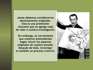 Jamás debemos considerarnos absolutamente originales. Esta es una pretensión chocante que no agrega nada de valor a nuestra investigación. Sin embargo, es conveniente que nuestros antecedentes hagan relucir los aspectos originales de nuestro estudio. Después de todo,  investigar es también un proceso  creativo . 