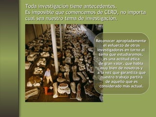 Toda investigación tiene antecedentes. Es imposible que comencemos de CERO, no importa cual sea nuestro tema de investigación. Reconocer apropiadamente  el esfuerzo de otros investigadores en torno al  tema que estudiaremos,  es una actitud ética de gran valor, que habla  muy bien de nosotros y a la vez que garantiza que nuestro trabajo partirá de aquello que es considerado más actual. 