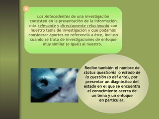 Los Antecedentes  de una investigación consisten en la presentación de la información más  relevante  y  directamente relacionada  con nuestro tema de investigación y que podamos considerar aportes en referencia a éste, incluso cuando se trata de investigaciones de enfoque muy similar (o igual) al nuestro.  Recibe también el nombre de status questionis  o  estado de la cuestión  ( o del arte ), por  presentar un diagnóstico del estado en el que se encuentra el conocimiento acerca de un tema y un enfoque en particular. 