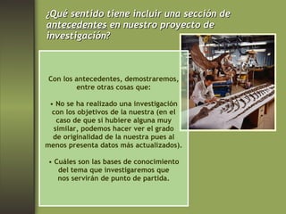 ¿Qué sentido tiene incluir una sección de antecedentes  en nuestro proyecto de  investigación? Con los antecedentes, demostraremos, entre otras cosas que: No se ha realizado una investigación con los objetivos de la nuestra (en el caso de que sí hubiere alguna muy similar, podemos hacer ver el grado de originalidad de la nuestra pues al menos presenta datos más actualizados). Cuáles son las bases de conocimiento del tema que investigaremos que nos servirán de punto de partida. 