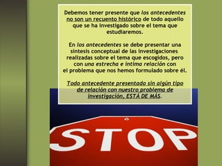 Debemos tener presente que  los antecedentes no son un recuento histórico  de todo aquello que se ha investigado sobre el tema que estudiaremos. En  los antecedentes  se debe presentar una síntesis conceptual de las investigaciones  realizadas sobre el tema que escogidos, pero con  una estrecha e intima relación  con el problema que nos hemos formulado sobre él. Todo antecedente presentado sin algún tipo de relación con nuestro problema de investigación, ESTÁ DE MÁS . 