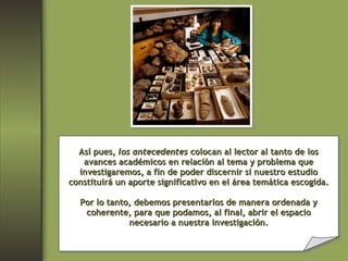 Así pues,  los antecedentes  colocan al lector al tanto de los avances académicos en relación al tema y problema que investigaremos, a fin de poder discernir si nuestro estudio constituirá un aporte significativo en el área temática escogida. Por lo tanto, debemos presentarlos de manera ordenada y coherente, para que podamos, al final, abrir el espacio necesario a nuestra investigación. 