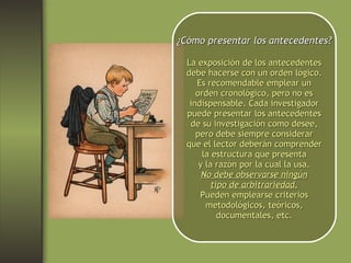 ¿Cómo presentar los antecedentes? La exposición de los antecedentes debe hacerse con un orden lógico. Es recomendable emplear un orden cronológico, pero no es indispensable. Cada investigador puede presentar los antecedentes de su investigación como desee, pero debe siempre considerar que el lector deberán comprender la estructura que presenta y la razón por la cual la usa. No debe observarse ningún tipo de arbitrariedad. Pueden emplearse criterios metodológicos, teóricos, documentales, etc. 