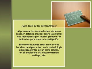 ¿Qué decir de los antecedentes? Al presentar los antecedentes, debemos exponer detalles precisos sobre los mismos que impliquen algún interés (aunque sea indirecto) para nuestra investigación. Este interés puede estar en el uso de las ideas de algún autor, en la metodología empleada dentro de un tema similar, en el empleo de una documentación análoga, etc. 