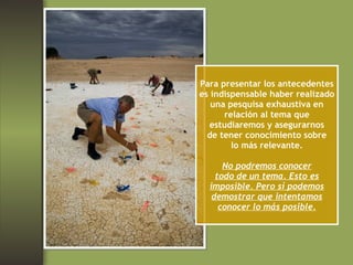 Para presentar los antecedentes es indispensable haber realizado una pesquisa exhaustiva en relación al tema que estudiaremos y asegurarnos de tener conocimiento sobre lo más relevante. No podremos conocer todo de un tema. Esto es imposible. Pero sí podemos demostrar que intentamos conocer lo más posible. 