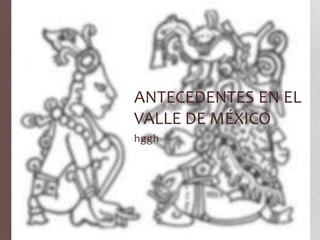 ANTECEDENTES EN EL
VALLE DE MÉXICO
hggh
 
