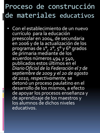 Proceso de construcción
de materiales educativos
• Con el establecimiento de un nuevo
currículo para la educación
preescolar en 2004, de secundaria
en 2006 y de la actualización de los
programas de 1°, 2°, 5° y 6° grados
de primaria mediante de los
acuerdos números 494 y 540,
publicados estos últimos en el
DiarioOficial de la Federación el 7 de
septiembre de 2009 y el 20 de agosto
de 2010, respectivamente, se
detonó un proceso paulatino en el
desarrollo de los mismos, a efecto
de apoyar los procesos enseñanza y
de aprendizaje de los maestros y
los alumnos de dichos niveles
educativos.
 