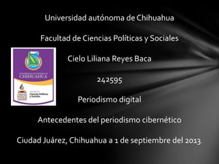 Universidad autónoma de Chihuahua
Facultad de Ciencias Políticas y Sociales
Cielo Liliana Reyes Baca
242595
Periodismo digital
Antecedentes del periodismo cibernético
Ciudad Juárez, Chihuahua a 1 de septiembre del 2013.
 