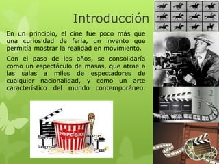 Introducción
En un principio, el cine fue poco más que
una curiosidad de feria, un invento que
permitía mostrar la realidad en movimiento.
Con el paso de los años, se consolidaría
como un espectáculo de masas, que atrae a
las salas a miles de espectadores de
cualquier nacionalidad, y como un arte
característico del mundo contemporáneo.
 
