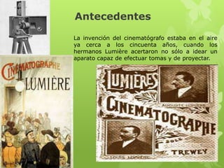 Antecedentes
La invención del cinematógrafo estaba en el aire
ya cerca a los cincuenta años, cuando los
hermanos Lumière acertaron no sólo a idear un
aparato capaz de efectuar tomas y de proyectar.
 