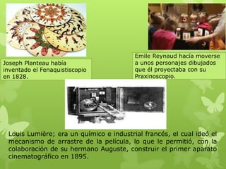 Louis Lumière; era un químico e industrial francés, el cual ideó el
mecanismo de arrastre de la película, lo que le permitió, con la
colaboración de su hermano Auguste, construir el primer aparato
cinematográfico en 1895.
Joseph Planteau había
inventado el Fenaquistiscopio
en 1828.
Emile Reynaud hacía moverse
a unos personajes dibujados
que él proyectaba con su
Praxinoscopio.
 