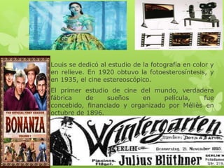 Louis se dedicó al estudio de la fotografía en color y
en relieve. En 1920 obtuvo la fotoesterosíntesis, y
en 1935, el cine estereoscópico.
El primer estudio de cine del mundo, verdadera
fábrica de sueños en película, fue
concebido, financiado y organizado por Méliès en
octubre de 1896.
 