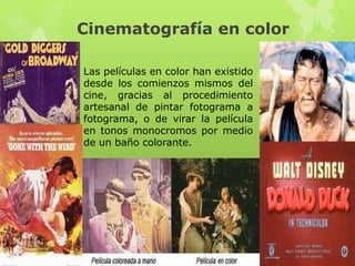 Cinematografía en color
Las películas en color han existido
desde los comienzos mismos del
cine, gracias al procedimiento
artesanal de pintar fotograma a
fotograma, o de virar la película
en tonos monocromos por medio
de un baño colorante.
 