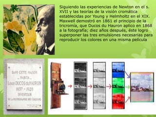 Siguiendo las experiencias de Newton en el s.
XVII y las teorías de la visión cromática
establecidas por Young y Helmholtz en el XIX.
Maxwell demostró en 1861 el principio de la
tricromía, que Ducos du Hauron aplico en 1868
a la fotografía; diez años después, éste logro
superponer las tres emulsiones necesarias para
reproducir los colores en una misma película
 