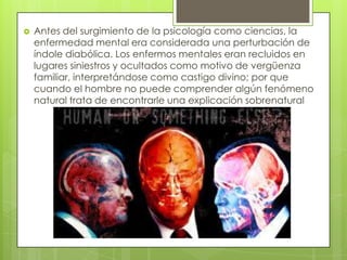
Antes del surgimiento de la psicología como ciencias, la
enfermedad mental era considerada una perturbación de
índole diabólica. Los enfermos mentales eran recluidos en
lugares siniestros y ocultados como motivo de vergüenza
familiar, interpretándose como castigo divino; por que
cuando el hombre no puede comprender algún fenómeno
natural trata de encontrarle una explicación sobrenatural