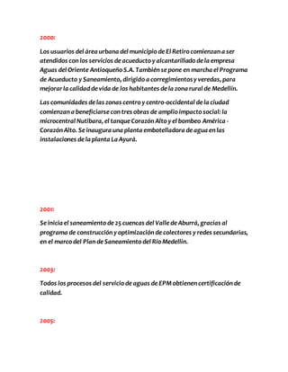 2000: 
Los usuarios del área urbana del municipio de El Retiro comienzan a ser 
atendidos con los servicios de acueducto y alcantarillado de la empresa 
Aguas del Oriente Antioqueño S.A. También se pone en marcha el Programa 
de Acueducto y Saneamiento, dirigido a corregimientos y veredas, para 
mejorar la calidad de vida de los habitantes de la zona rural de Medellín. 
Las comunidades de las zonas centro y centro-occidental de la ciudad 
comienzan a beneficiarse con tres obras de amplio impacto social: la 
microcentral Nutibara, el tanque Corazón Alto y el bombeo América - 
Corazón Alto. Se inaugura una planta embotelladora de agua en las 
instalaciones de la planta La Ayurá. 
2001: 
Se inicia el saneamiento de 25 cuencas del Valle de Aburrá, gracias al 
programa de construcción y optimización de colectores y redes secundarias, 
en el marco del Plan de Saneamiento del Río Medellín. 
2003: 
Todos los procesos del servicio de aguas de EPM obtienen certificación de 
calidad. 
2005: 
 