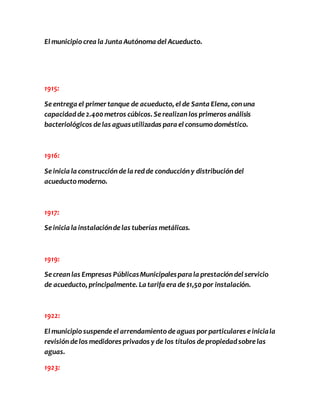El municipio crea la Junta Autónoma del Acueducto. 
1915: 
Se entrega el primer tanque de acueducto, el de Santa Elena, con una 
capacidad de 2.400 metros cúbicos. Se realizan los primeros análisis 
bacteriológicos de las aguas utilizadas para el consumo doméstico. 
1916: 
Se inicia la construcción de la red de conducción y distribución del 
acueducto moderno. 
1917: 
Se inicia la instalación de las tuberías metálicas. 
1919: 
Se crean las Empresas Públicas Municipales para la prestación del servicio 
de acueducto, principalmente. La tarifa era de $1,50 por instalación. 
1922: 
El municipio suspende el arrendamiento de aguas por particulares e inicia la 
revisión de los medidores privados y de los títulos de propiedad sobre las 
aguas. 
1923: 
 