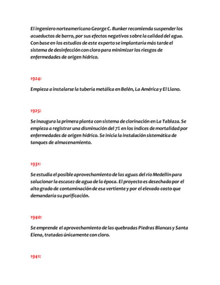 El ingeniero norteamericano George C. Bunker recomienda suspender los 
acueductos de barro, por sus efectos negativos sobre la calidad del agua. 
Con base en los estudios de este experto se implantaría más tarde el 
sistema de desinfección con cloro para minimizar los riesgos de 
enfermedades de origen hídrico. 
1924: 
Empieza a instalarse la tubería metálica en Belén, La América y El Llano. 
1925: 
Se inaugura la primera planta con sistema de clorinación en La Tablaza. Se 
empieza a registrar una disminución del 7% en los índices de mortalidad por 
enfermedades de origen hídrico. Se inicia la instalación sistemática de 
tanques de almacenamiento. 
1931: 
Se estudia el posible aprovechamiento de las aguas del río Medellín para 
solucionar la escasez de agua de la época. El proyecto es desechado por el 
alto grado de contaminación de esa vertiente y por el elevado costo que 
demandaría su purificación. 
1940: 
Se emprende el aprovechamiento de las quebradas Piedras Blancas y Santa 
Elena, tratadas únicamente con cloro. 
1941: 
 