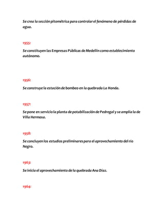 Se crea la sección pitométrica para controlar el fenómeno de pérdidas de 
agua. 
1955: 
Se constituyen las Empresas Públicas de Medellín como establecimiento 
autónomo. 
1956: 
Se construye la estación de bombeo en la quebrada La Honda. 
1957: 
Se pone en servicio la planta de potabilización de Pedregal y se amplía la de 
Villa Hermosa. 
1958: 
Se concluyen los estudios preliminares para el aprovechamiento del río 
Negro. 
1963: 
Se inicia el aprovechamiento de la quebrada Ana Díaz. 
1964: 
 