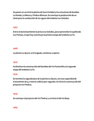 Se ponen en servicio la planta de San Cristóbal y las estaciones de bombeo 
La Honda, La Mosca y Piedras Blancas. Se concluye la perforación de un 
túnel para la conducción de las aguas del embalse Los Salados. 
1967: 
Entra en funcionamiento la presa Los Salados, para aprovechar la quebrada 
Las Palmas, lo que hoy constituye la primera etapa del embalse La Fe. 
1968: 
La planta La Ayurá, en Envigado, comienza a operar. 
1973: 
Se finalizan la construcción del bombeo del río Pantanillo y la segunda 
etapa del embalse La Fe. 
1974: 
Se termina la segunda fase de la planta La Ayurá, con una capacidad de 
tratamiento de 4,7 metros cúbicos por segundo. Se inicia la construcción del 
proyecto río Piedras. 
1979: 
Se concluye el proyecto del río Piedras y se inicia el del río Buey. 
1983: 
 