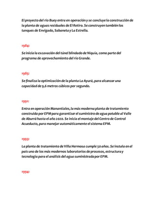 El proyecto del río Buey entra en operación y se concluye la construcción de 
la planta de aguas residuales de El Retiro. Se construyen también los 
tanques de Envigado, Sabaneta y La Estrella. 
1984: 
Se inicia la excavación del túnel blindado de Niquía, como parte del 
programa de aprovechamiento del río Grande. 
1985: 
Se finaliza la optimización de la planta La Ayurá, para alcanzar una 
capacidad de 9,6 metros cúbicos por segundo. 
1991: 
Entra en operación Manantiales, la más moderna planta de tratamiento 
construida por EPM para garantizar el suministro de agua potable al Valle 
de Aburrá hasta el año 2020. Se inicia el montaje del Centro de Control 
Acueducto, para manejar automáticamente el sistema EPM. 
1993: 
La planta de tratamiento de Villa Hermosa cumple 50 años. Se instala en el 
país uno de los más modernos laboratorios de procesos, estructura y 
tecnología para el análisis del agua suministrada por EPM. 
1994: 
 