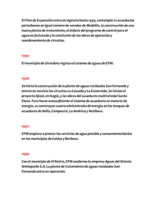 El Plan de Expansión entra en vigencia hasta 1999, contempla 22 acueductos 
periurbanos en igual número de veredas de Medellín, la construcción de una 
nueva planta de tratamiento, el énfasis del programa de control para el 
agua no facturada y la conclusión de las obras de operación y 
reordenamiento de circuitos. 
1995: 
El municipio de Girardota ingresa al sistema de aguas de EPM. 
1996: 
Se inicia la construcción de la planta de aguas residuales San Fernando y 
entran en servicio los circuitos La Cascada y La Esmeralda. Se inician el 
proyecto Ajizal, en Itagüí, y las obras del acueducto multiveredal Santa 
Elena. Para hacer autosuficiente el sistema de acueducto en materia de 
energía, se construyen cuatro minicentrales de energía en los tanques de 
acueducto de Bello, Campestre, La América y Nutibara. 
1997: 
EPM empieza a prestar los servicios de agua potable y saneamiento básico 
en los municipios de Caldas y Barbosa. 
1999: 
Con el municipio de El Retiro, EPM conforma la empresa Aguas del Oriente 
Antioqueño S.A. La planta de tratamiento de aguas residuales San 
Fernando entra en operación. 
 
