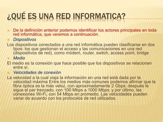 ¿QUÉ ES UNA RED INFORMATICA?
 De la definición anterior podemos identificar los actores principales en toda
red informática, que veremos a continuación.
 Dispositivos
Los dispositivos conectados a una red informática pueden clasificarse en dos
tipos: los que gestionan el acceso y las comunicaciones en una red
(dispositivos de red), como módem, router, switch, access point, bridge
 Medio
El medio es la conexión que hace posible que los dispositivos se relacionen
entre sí.
 Velocidades de conexión
La velocidad a la cual viaja la información en una red está dada por la
velocidad máxima Entre los medios más comunes podemos afirmar que la
fibra óptica es la más veloz, con aproximadamente 2 Gbps; después le
sigue el par trenzado, con 100 Mbps a 1000 Mbps; y por último, las
conexiones Wi-Fi, con 54 Mbps en promedio. Las velocidades pueden
variar de acuerdo con los protocolos de red utilizados.
 