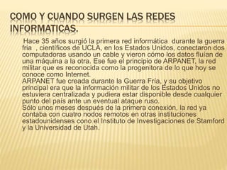 COMO Y CUANDO SURGEN LAS REDES
INFORMATICAS.
Hace 35 años surgió la primera red informática durante la guerra
fria , científicos de UCLA, en los Estados Unidos, conectaron dos
computadoras usando un cable y vieron cómo los datos fluían de
una máquina a la otra. Ese fue el principio de ARPANET, la red
militar que es reconocida como la progenitora de lo que hoy se
conoce como Internet.
ARPANET fue creada durante la Guerra Fría, y su objetivo
principal era que la información militar de los Estados Unidos no
estuviera centralizada y pudiera estar disponible desde cualquier
punto del país ante un eventual ataque ruso.
Sólo unos meses después de la primera conexión, la red ya
contaba con cuatro nodos remotos en otras instituciones
estadounidenses cono el Instituto de Investigaciones de Stamford
y la Universidad de Utah.
 