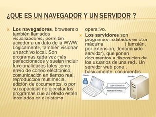 ¿QUE ES UN NAVEGADOR Y UN SERVIDOR ?
 Los navegadores, browsers o
también llamados
visualizadores, permiten
acceder a un dato de la WWW.
Lógicamente, también visionan
un archivo local. Son
programas cada vez más
perfeccionados y suelen incluir
funcionalidades tales como
envío de correo eléctrónico,
comunicación en tiempo real,
reproducción multimedia,
edición de documentos, o por
su capacidad de ejecutar los
programas que al efecto estén
instalados en el sistema
operativo.
 Los servidores son
programas instalados en otra
máquina ( también,
por extensión, denominado
servidor), que ponen
documentos a disposición de
los usuarios de una red . Un
servidor web pone ,
básicamente, documentos
HTML en la red.
 