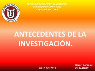 REPUBLICA BOLIVARIANA DE VENEZUELA
UNIVERSIDAD FERMIN TORO
CABUDARE EDO LARA
Oscar González
C.I:24410061JULIO DEL 2018
ANTECEDENTES DE LA
INVESTIGACIÓN.
 