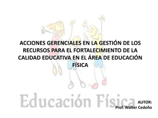 AUTOR:
Prof. Walter Cedeño
ACCIONES GERENCIALES EN LA GESTIÓN DE LOS
RECURSOS PARA EL FORTALECIMIENTO DE LA
CALIDAD EDUCATIVA EN EL ÁREA DE EDUCACIÓN
FÍSICA
 