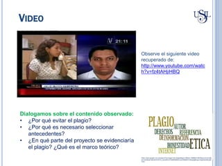 VIDEO
https://www.google.com.pe/search?q=imagen+de+plagio&espv=2&biw=1366&bih=667&source=lnms&t
bm=isch&sa=X&ved=0CAYQ_AUoAWoVChMI0tiKs9nCxwIVS6MeCh1MogHg#imgrc=hgk5slclABLpjM
%3A
Observe el siguiente video
recuperado de:
http://www.youtube.com/watc
h?v=fz4tAHjiHBQ
Dialogamos sobre el contenido observado:
• ¿Por qué evitar el plagio?
• ¿Por qué es necesario seleccionar
antecedentes?
• ¿En qué parte del proyecto se evidenciaría
el plagio? ¿Qué es el marco teórico?
 